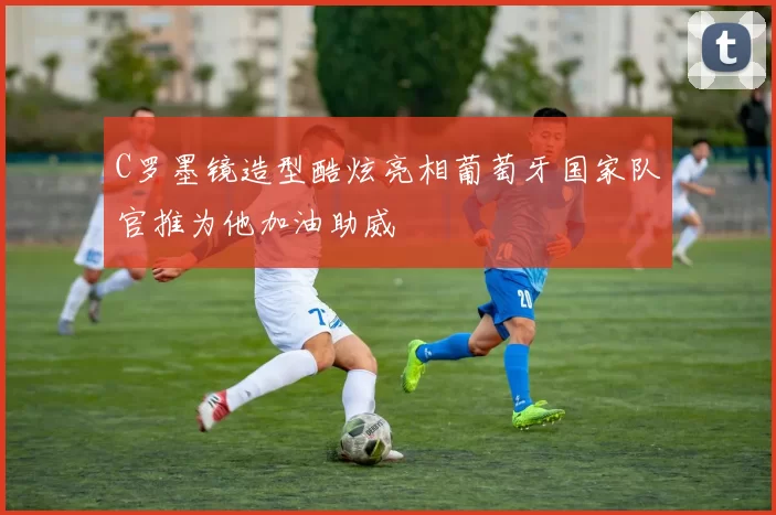 C罗墨镜造型酷炫亮相葡萄牙国家队官推为他加油助威