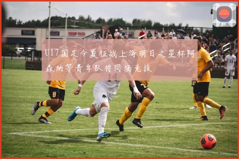U17国足今夏征战上海明日之星杯阿森纳等青年队将同场竞技