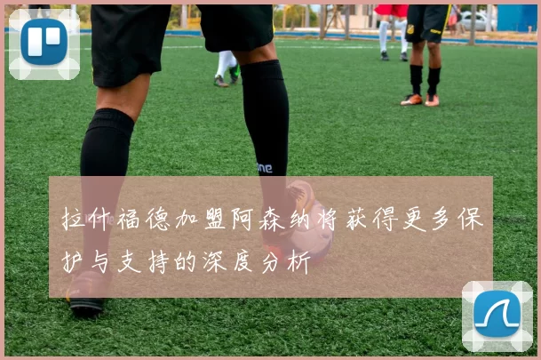 拉什福德加盟阿森纳将获得更多保护与支持的深度分析