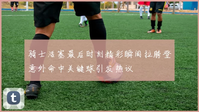 骑士活塞最后时刻精彩瞬间拉胯登意外命中关键球引发热议