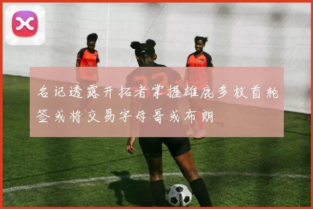 名记透露开拓者掌握雄鹿多枚首轮签或将交易字母哥或布朗