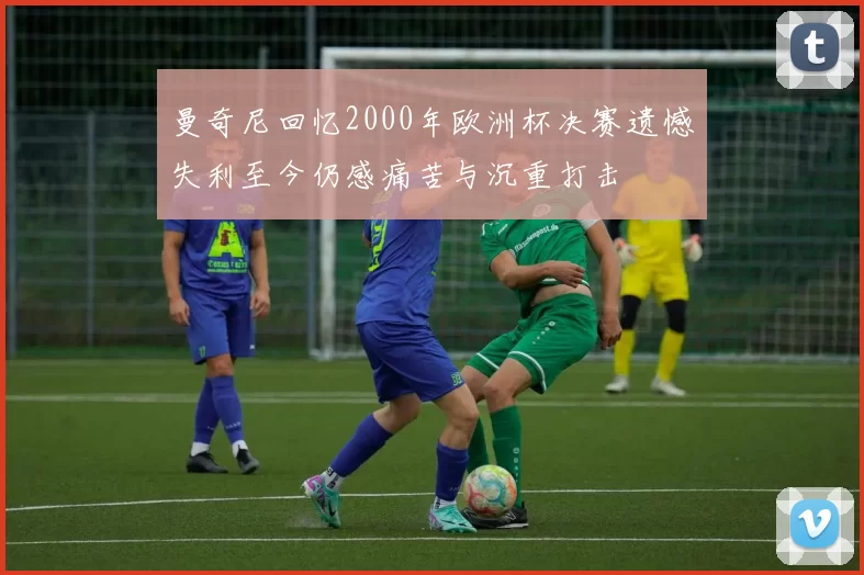 曼奇尼回忆2000年欧洲杯决赛遗憾失利至今仍感痛苦与沉重打击