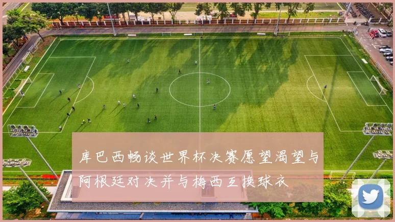 库巴西畅谈世界杯决赛愿望渴望与阿根廷对决并与梅西互换球衣