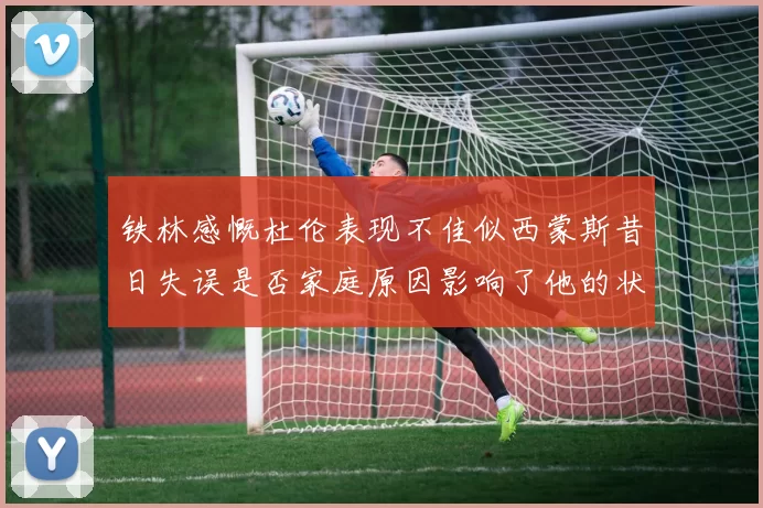 铁林感慨杜伦表现不佳似西蒙斯昔日失误是否家庭原因影响了他的状态