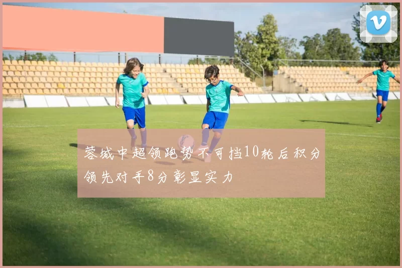 蓉城中超领跑势不可挡10轮后积分领先对手8分彰显实力