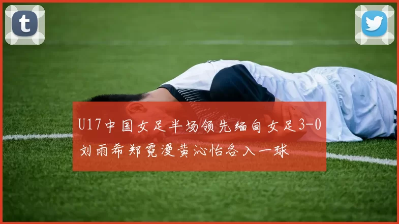 U17中国女足半场领先缅甸女足3-0刘雨希郑霓漫黄沁怡各入一球