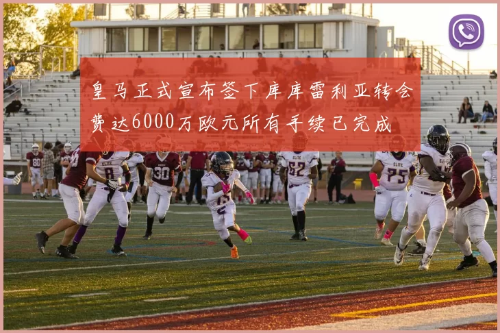 皇马正式宣布签下库库雷利亚转会费达6000万欧元所有手续已完成