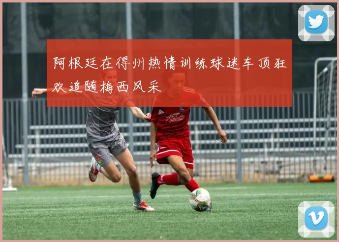 阿根廷在得州热情训练球迷车顶狂欢追随梅西风采