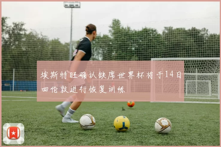 埃斯特旺确认缺席世界杯将于14日回伦敦进行恢复训练