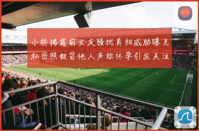小桥揭露前女友骚扰真相威胁曝光私密照假冒他人声称怀孕引发关注