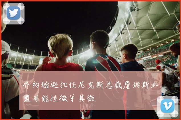 乔约翰逊担任尼克斯总裁詹姆斯加盟可能性微乎其微