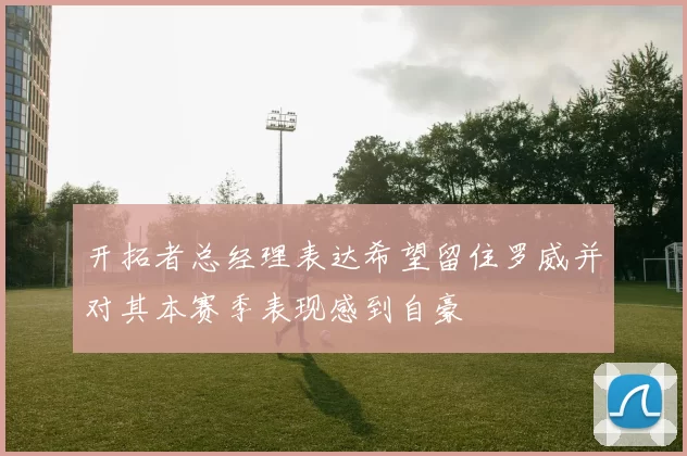 开拓者总经理表达希望留住罗威并对其本赛季表现感到自豪