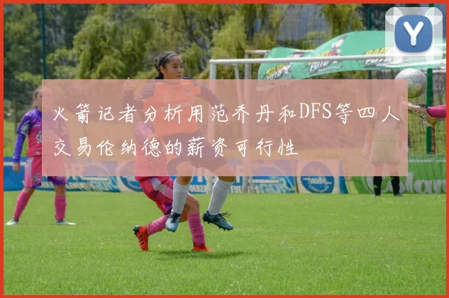 火箭记者分析用范乔丹和DFS等四人交易伦纳德的薪资可行性